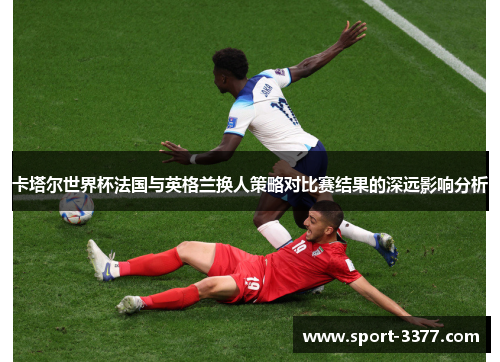 卡塔尔世界杯法国与英格兰换人策略对比赛结果的深远影响分析