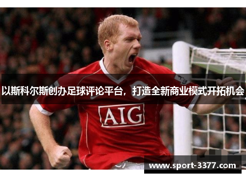 以斯科尔斯创办足球评论平台，打造全新商业模式开拓机会