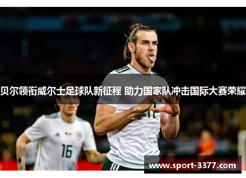 贝尔领衔威尔士足球队新征程 助力国家队冲击国际大赛荣耀