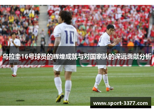 乌拉圭16号球员的辉煌成就与对国家队的深远贡献分析